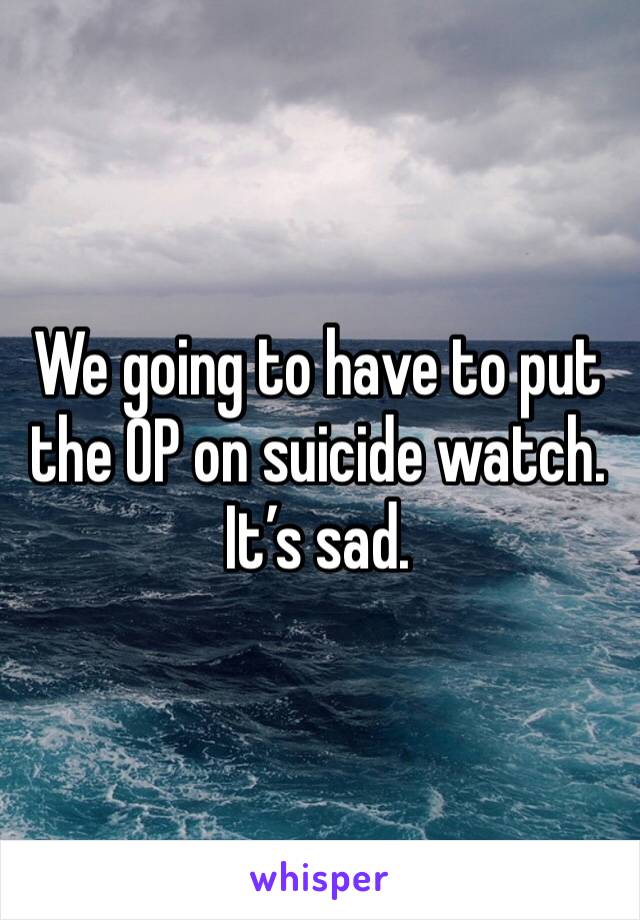 We going to have to put the OP on suicide watch.
It’s sad.