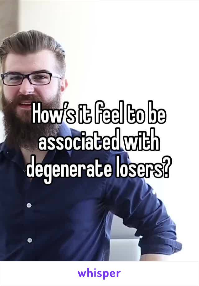 How’s it feel to be associated with degenerate losers?