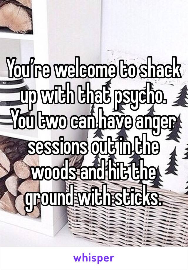 You’re welcome to shack up with that psycho.   You two can have anger sessions out in the woods and hit the ground with sticks.  