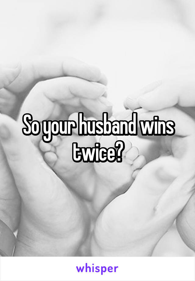 So your husband wins twice?