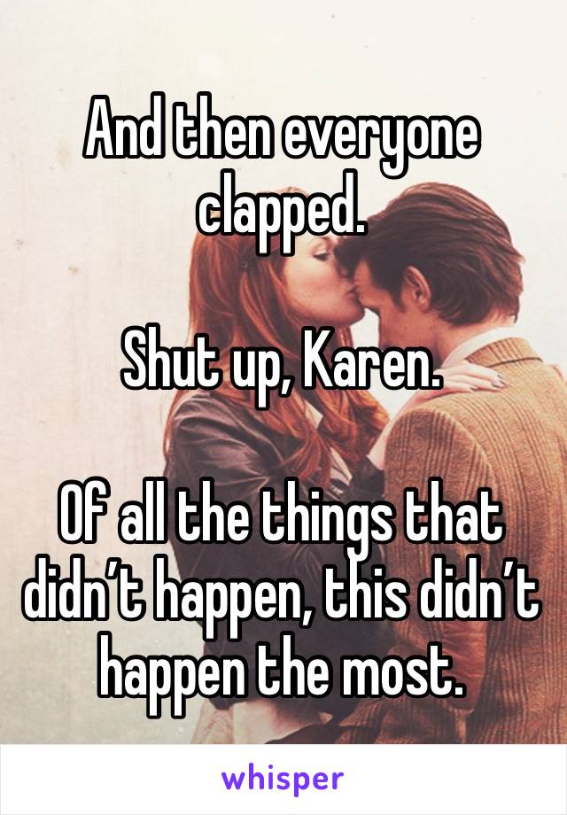 And then everyone clapped.

Shut up, Karen.

Of all the things that didn’t happen, this didn’t happen the most.