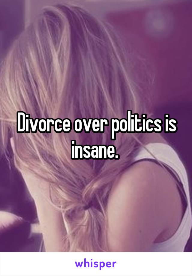 Divorce over politics is insane. 