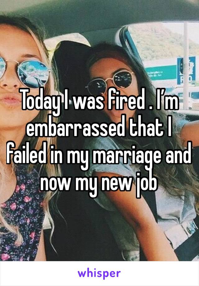 Today I was fired . I’m embarrassed that I failed in my marriage and now my new job 