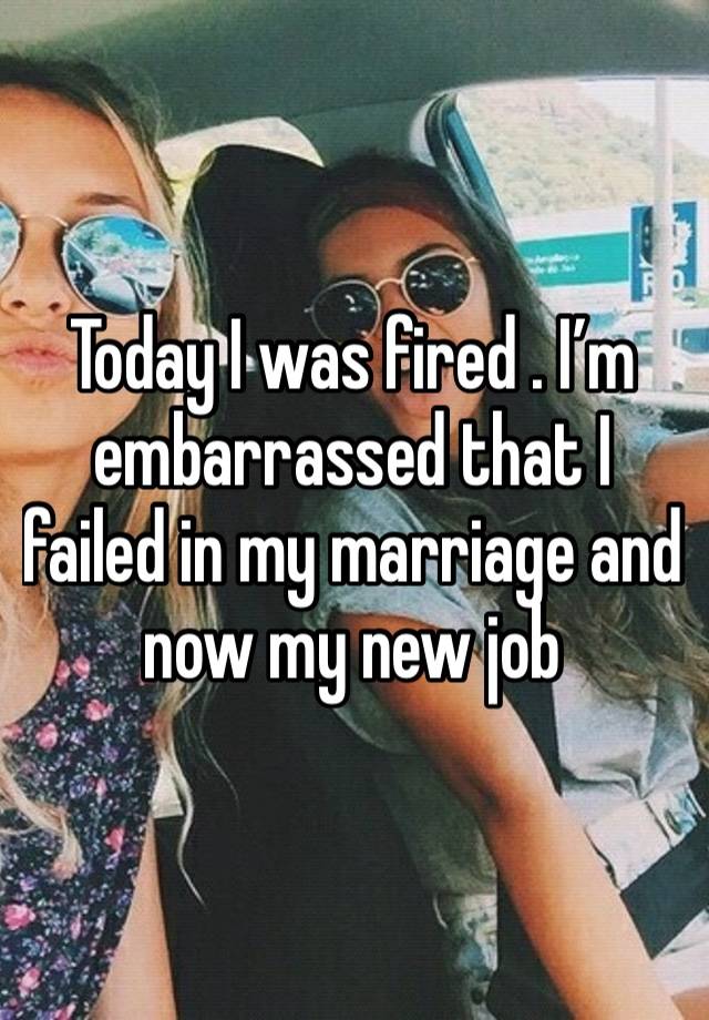 Today I was fired . I’m embarrassed that I failed in my marriage and now my new job 