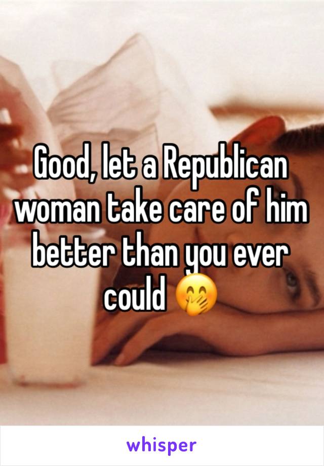 Good, let a Republican woman take care of him better than you ever could 🤭