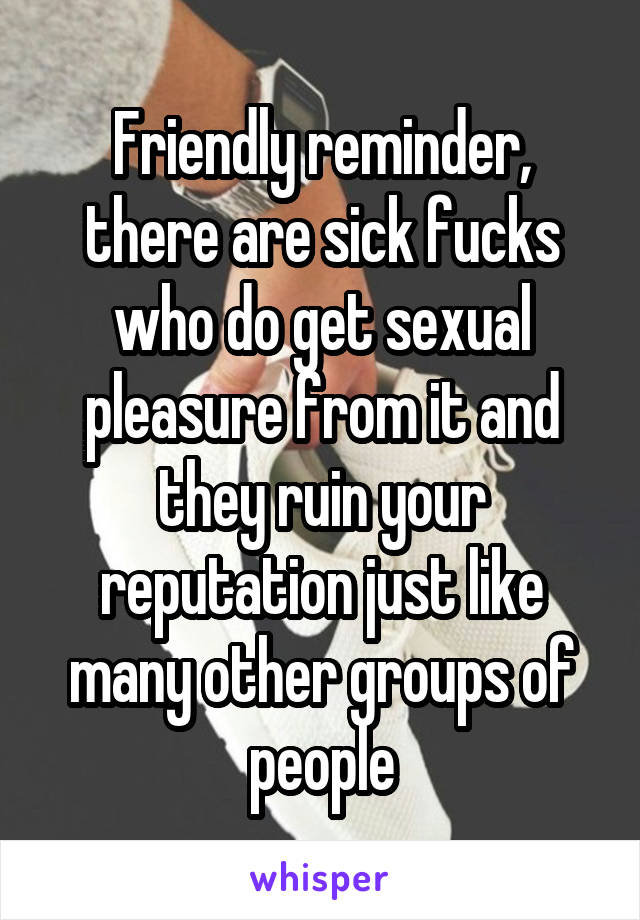 Friendly reminder, there are sick fucks who do get sexual pleasure from it and they ruin your reputation just like many other groups of people