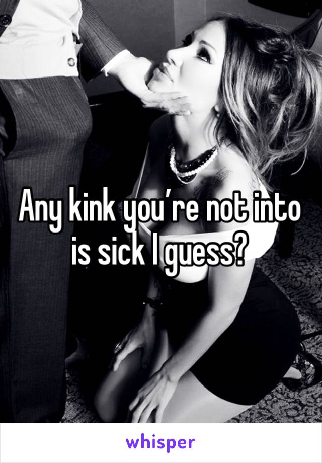 Any kink you’re not into is sick I guess? 