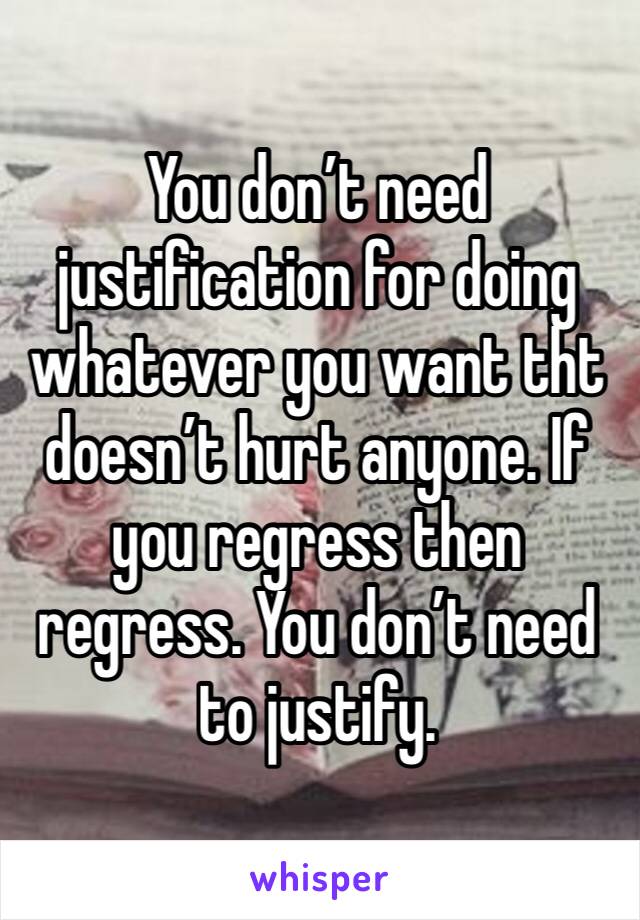 You don’t need justification for doing whatever you want tht doesn’t hurt anyone. If you regress then regress. You don’t need to justify.