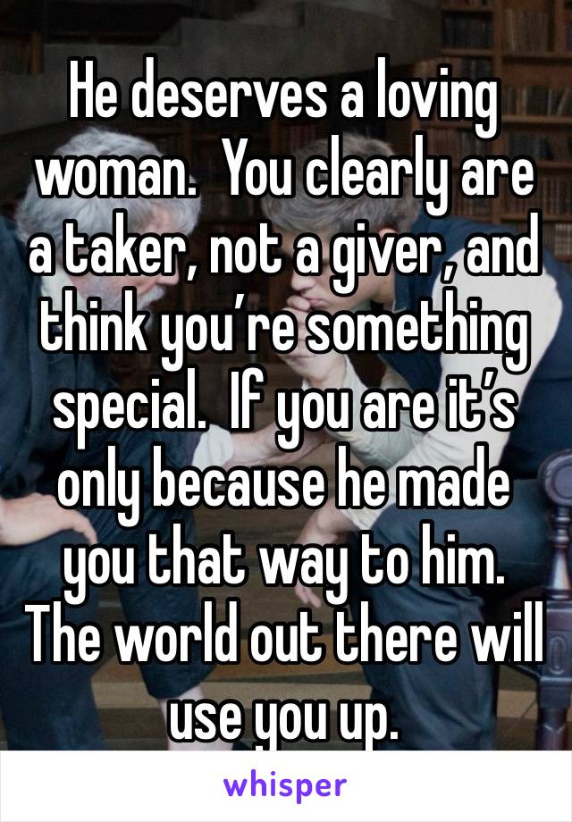 He deserves a loving woman.  You clearly are a taker, not a giver, and think you’re something special.  If you are it’s only because he made you that way to him.  The world out there will use you up.