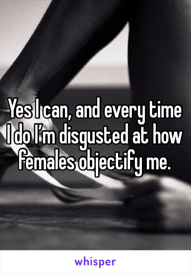 Yes I can, and every time I do I’m disgusted at how females objectify me.