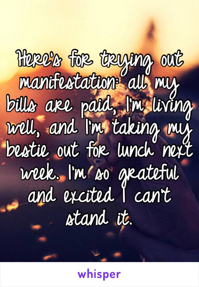 Here’s for trying out manifestation: all my bills are paid, I’m living well, and I’m taking my bestie out for lunch next week. I’m so grateful and excited I can’t stand it.