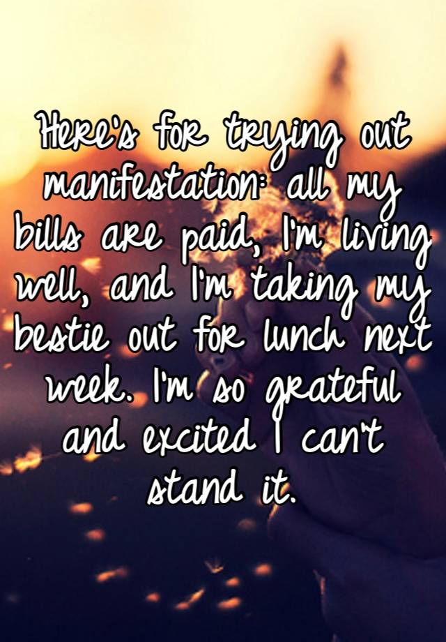 Here’s for trying out manifestation: all my bills are paid, I’m living well, and I’m taking my bestie out for lunch next week. I’m so grateful and excited I can’t stand it.