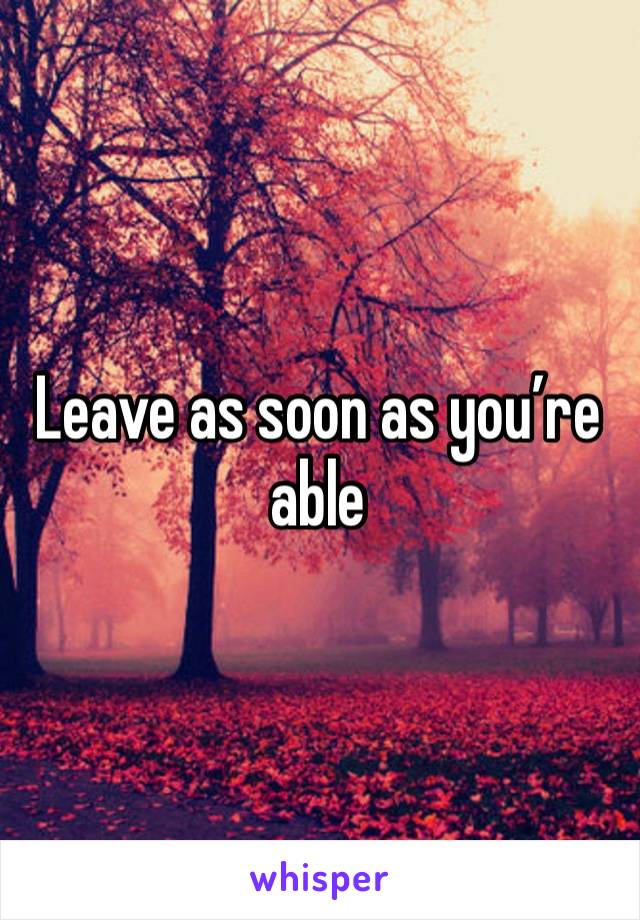 Leave as soon as you’re able 