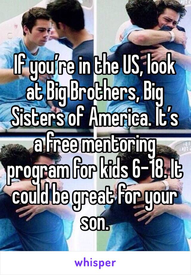 If you’re in the US, look at Big Brothers, Big Sisters of America. It’s a free mentoring program for kids 6-18. It could be great for your son. 