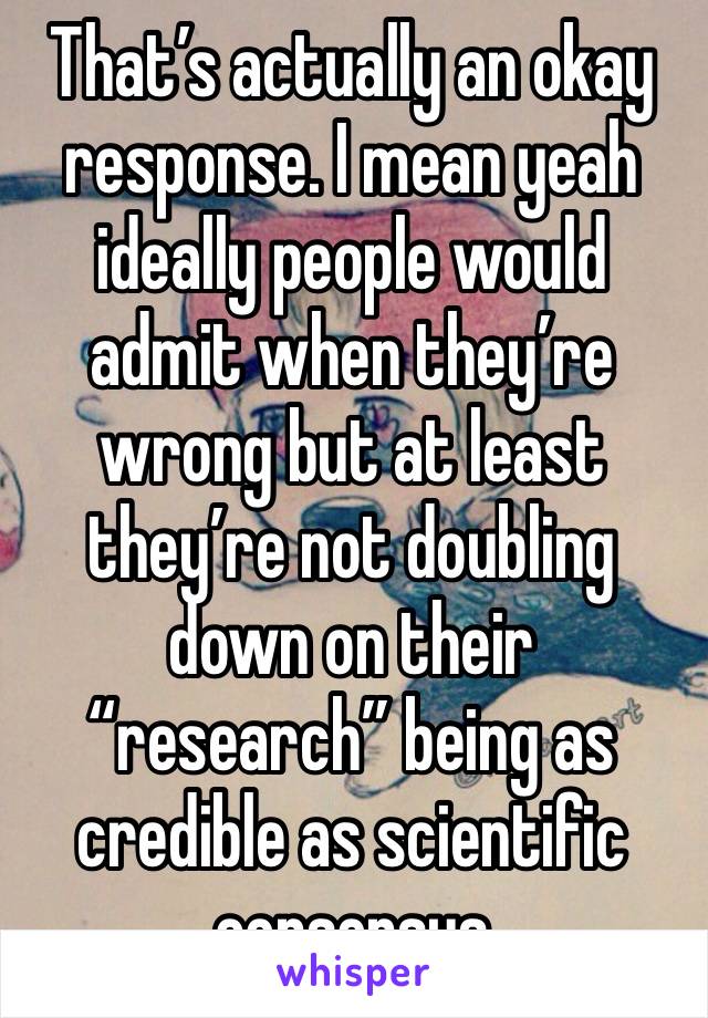 That’s actually an okay response. I mean yeah ideally people would admit when they’re wrong but at least they’re not doubling down on their “research” being as credible as scientific consensus