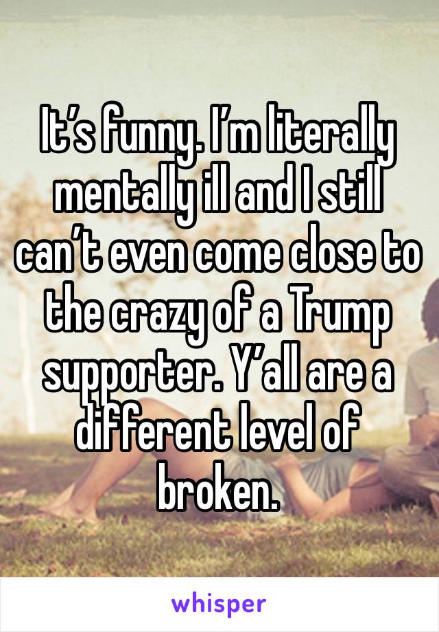 It’s funny. I’m literally mentally ill and I still can’t even come close to the crazy of a Trump supporter. Y’all are a different level of broken.