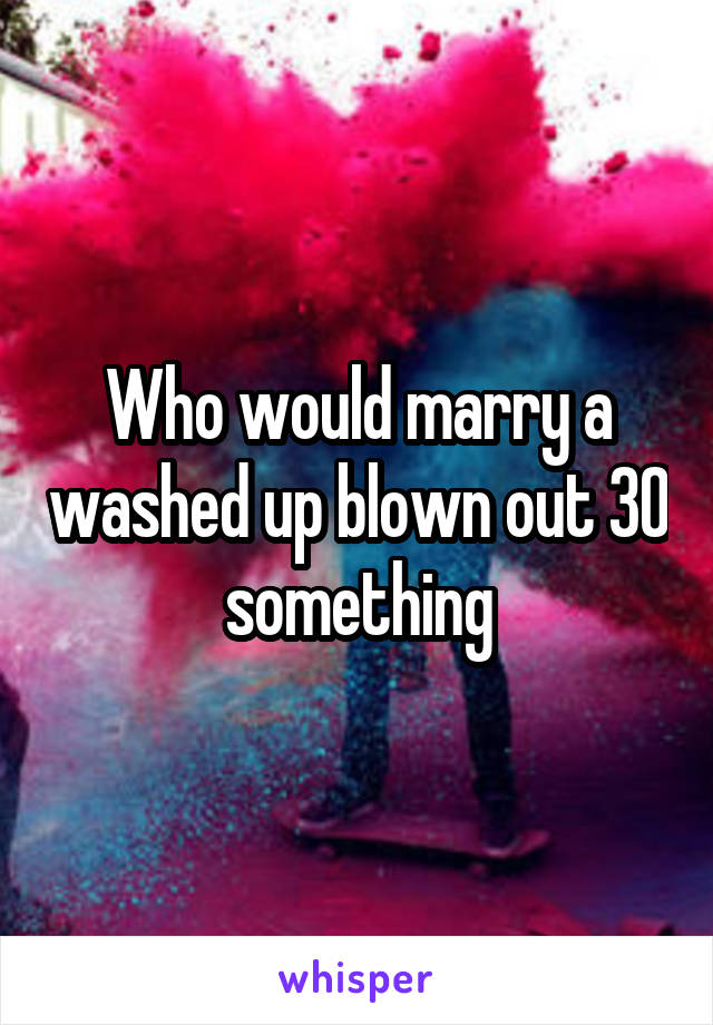 Who would marry a washed up blown out 30 something