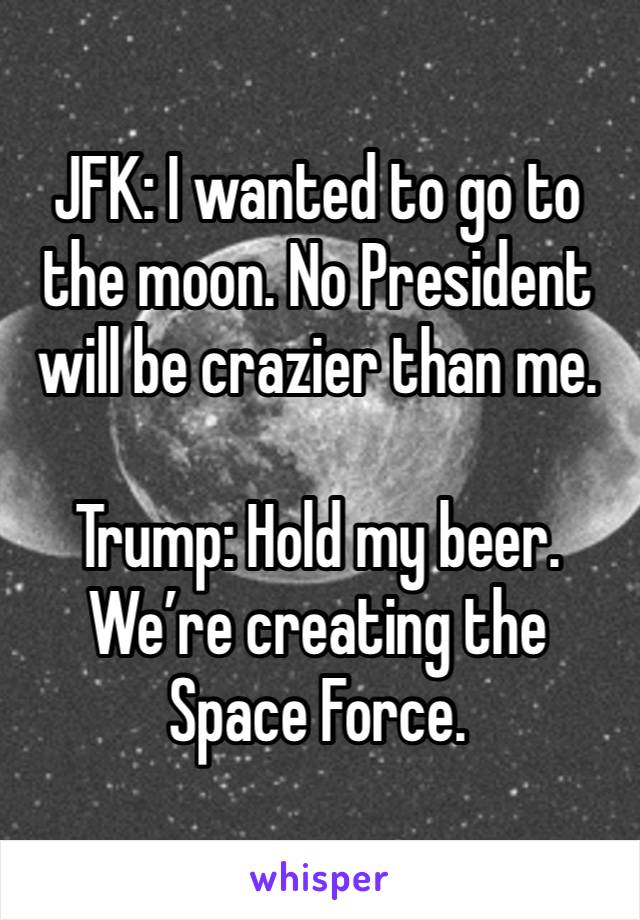 JFK: I wanted to go to the moon. No President will be crazier than me.

Trump: Hold my beer. We’re creating the Space Force.