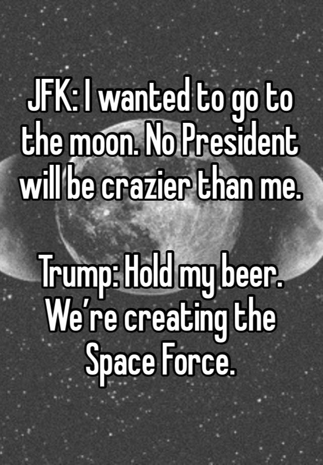 JFK: I wanted to go to the moon. No President will be crazier than me.

Trump: Hold my beer. We’re creating the Space Force.