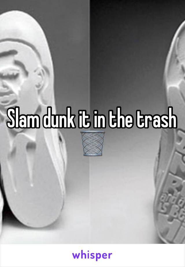 Slam dunk it in the trash 🗑️ 