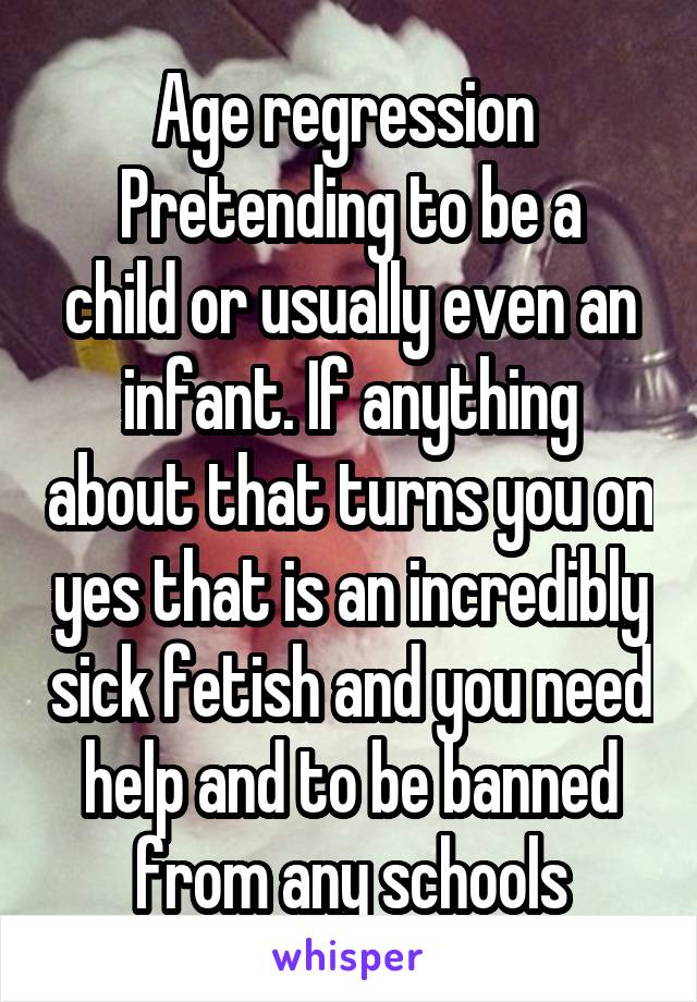 Age regression 
Pretending to be a child or usually even an infant. If anything about that turns you on yes that is an incredibly sick fetish and you need help and to be banned from any schools