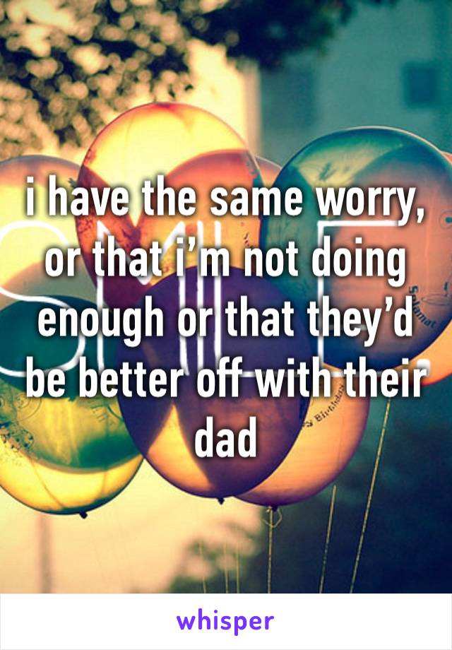 i have the same worry, or that i’m not doing enough or that they’d be better off with their dad 