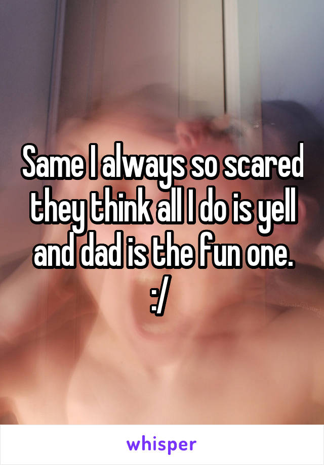 Same I always so scared they think all I do is yell and dad is the fun one. :/ 