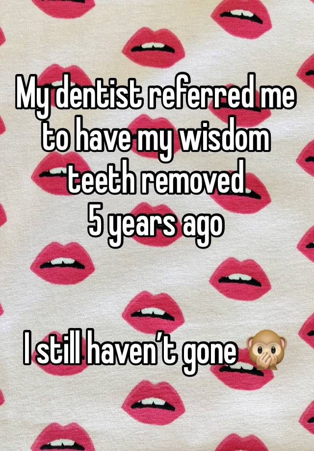 My dentist referred me to have my wisdom teeth removed 
5 years ago


I still haven’t gone 🙊