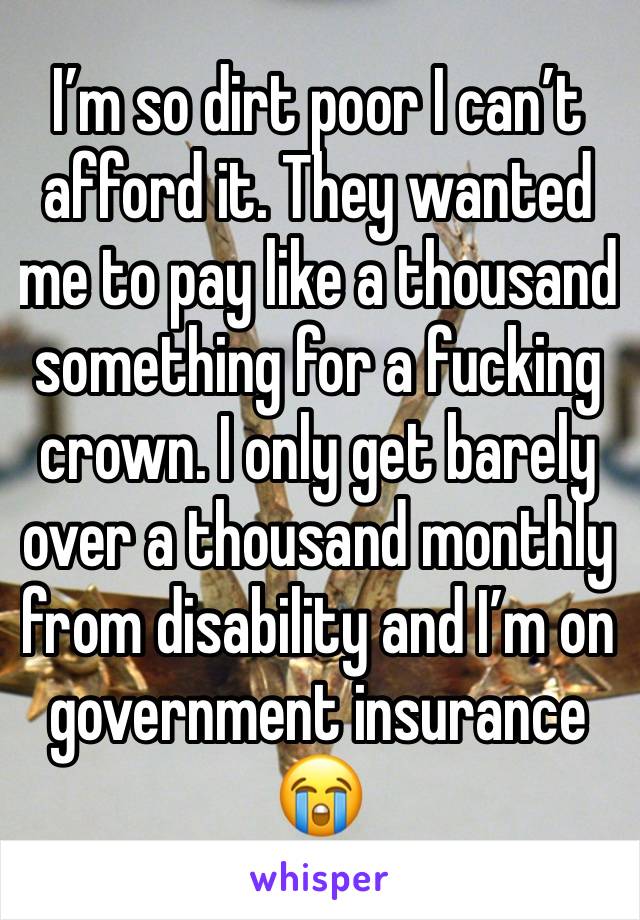 I’m so dirt poor I can’t afford it. They wanted me to pay like a thousand something for a fucking crown. I only get barely over a thousand monthly from disability and I’m on government insurance 😭