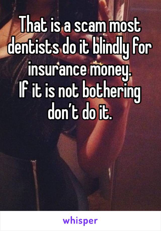 That is a scam most dentists do it blindly for insurance money. 
If it is not bothering don’t do it. 