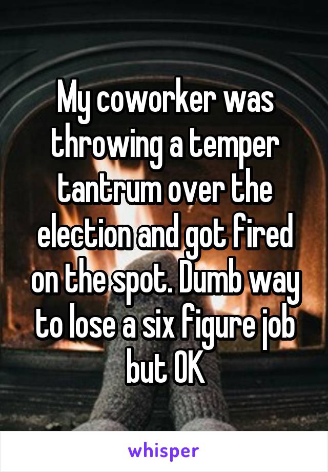 My coworker was throwing a temper tantrum over the election and got fired on the spot. Dumb way to lose a six figure job but OK