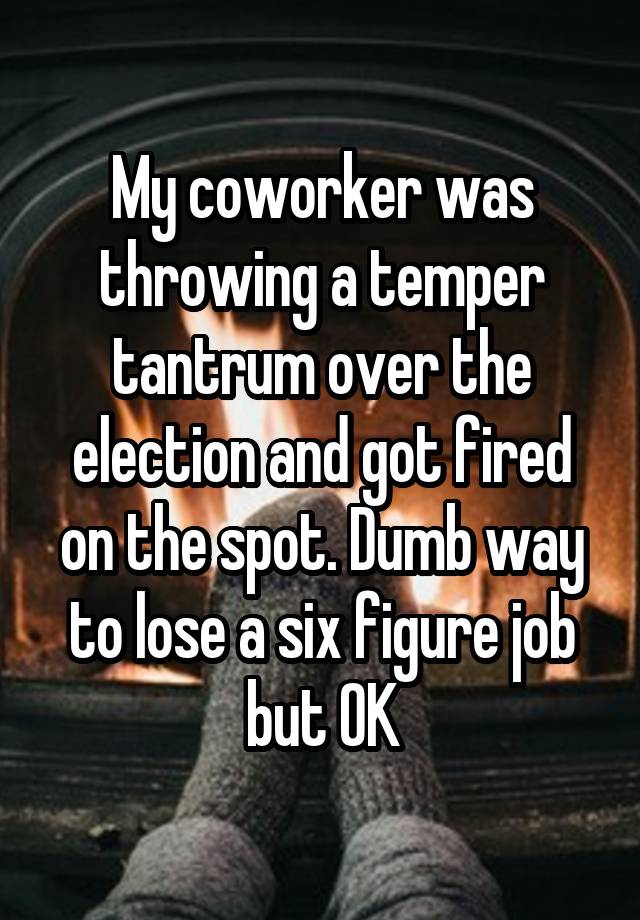 My coworker was throwing a temper tantrum over the election and got fired on the spot. Dumb way to lose a six figure job but OK