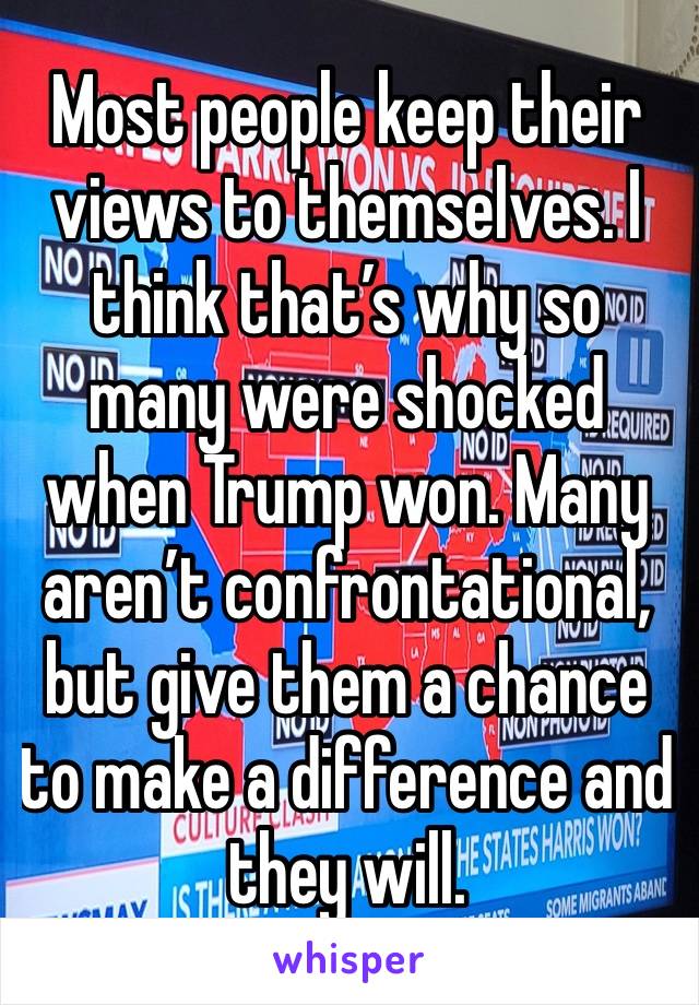 Most people keep their views to themselves. I think that’s why so many were shocked when Trump won. Many aren’t confrontational, but give them a chance to make a difference and they will.