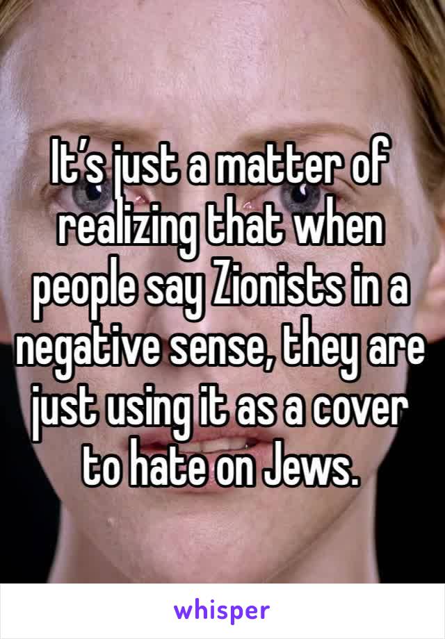 It’s just a matter of realizing that when people say Zionists in a negative sense, they are just using it as a cover to hate on Jews.