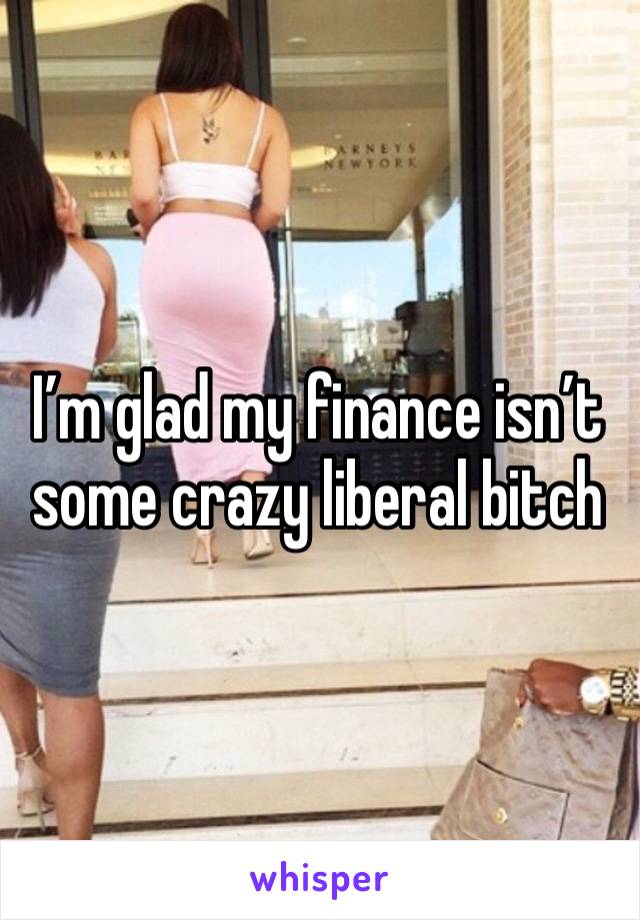 I’m glad my finance isn’t some crazy liberal bitch 