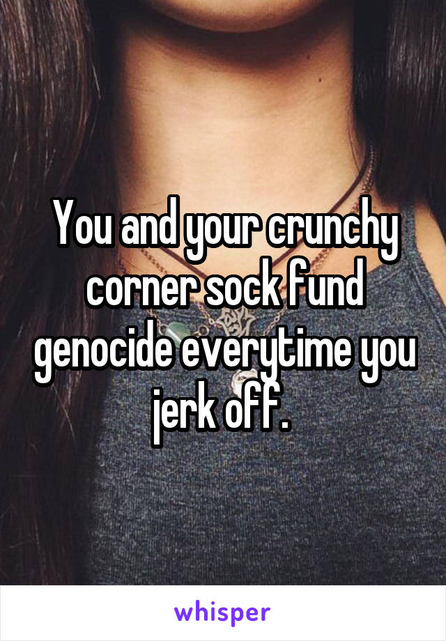 You and your crunchy corner sock fund genocide everytime you jerk off. 