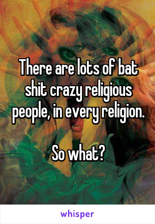 There are lots of bat shit crazy religious people, in every religion. 
So what?