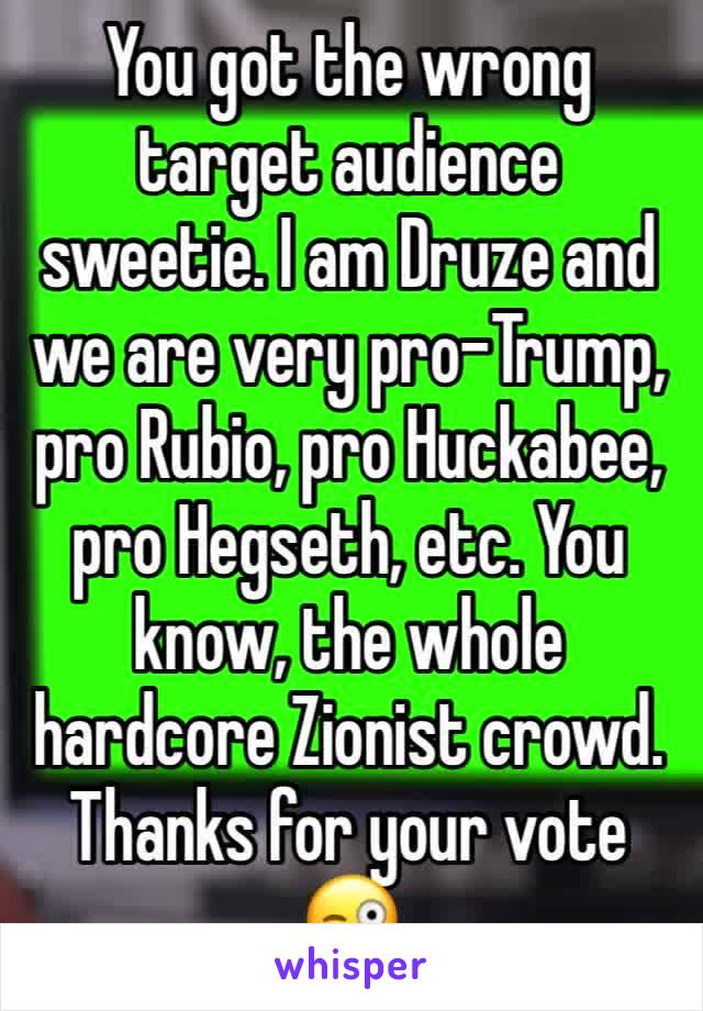 You got the wrong target audience sweetie. I am Druze and we are very pro-Trump, pro Rubio, pro Huckabee, pro Hegseth, etc. You know, the whole hardcore Zionist crowd.
Thanks for your vote 😜