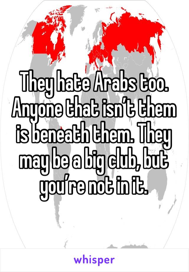 They hate Arabs too. Anyone that isn’t them is beneath them. They may be a big club, but you’re not in it.