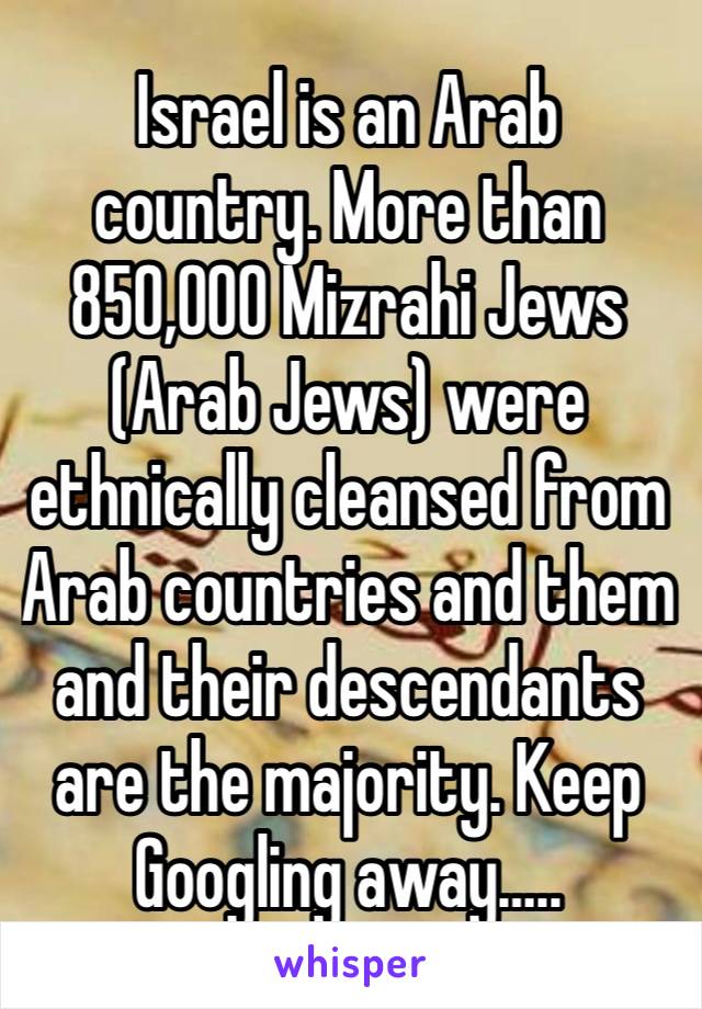 Israel is an Arab country. More than 850,000 Mizrahi Jews (Arab Jews) were ethnically cleansed from Arab countries and them and their descendants are the majority. Keep Googling away…..