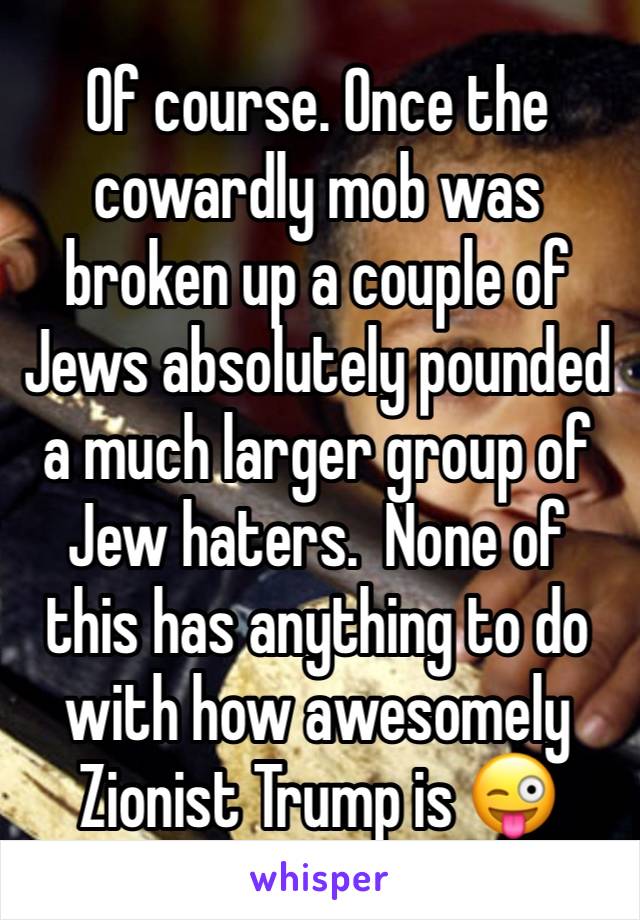 Of course. Once the cowardly mob was broken up a couple of Jews absolutely pounded a much larger group of Jew haters.  None of this has anything to do with how awesomely Zionist Trump is 😜