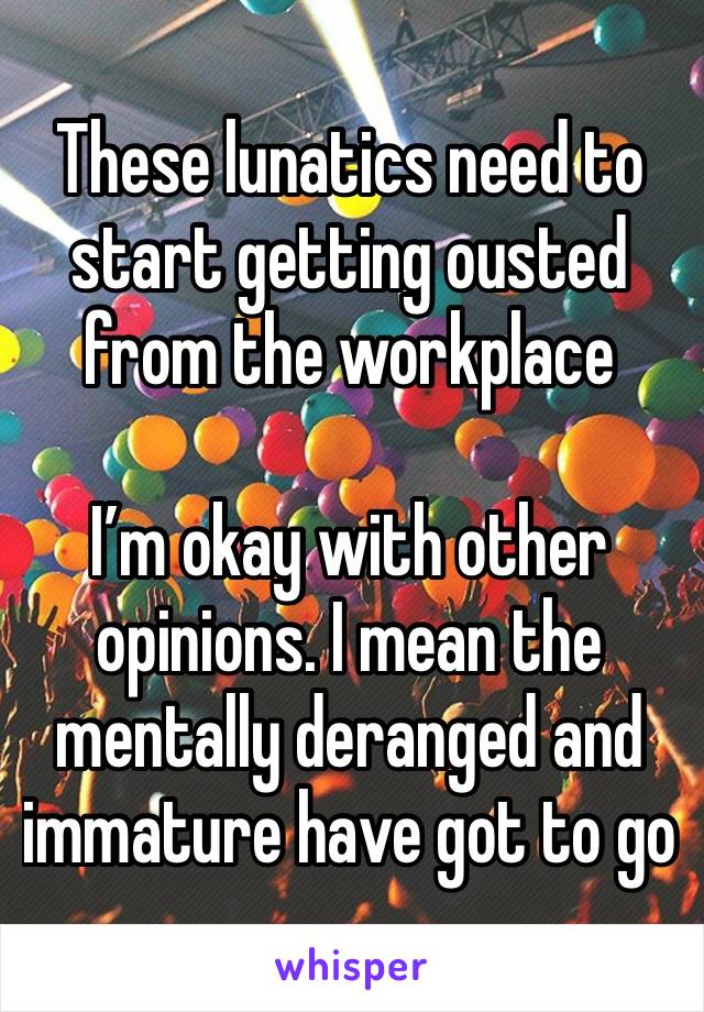 These lunatics need to start getting ousted from the workplace

I’m okay with other opinions. I mean the mentally deranged and immature have got to go