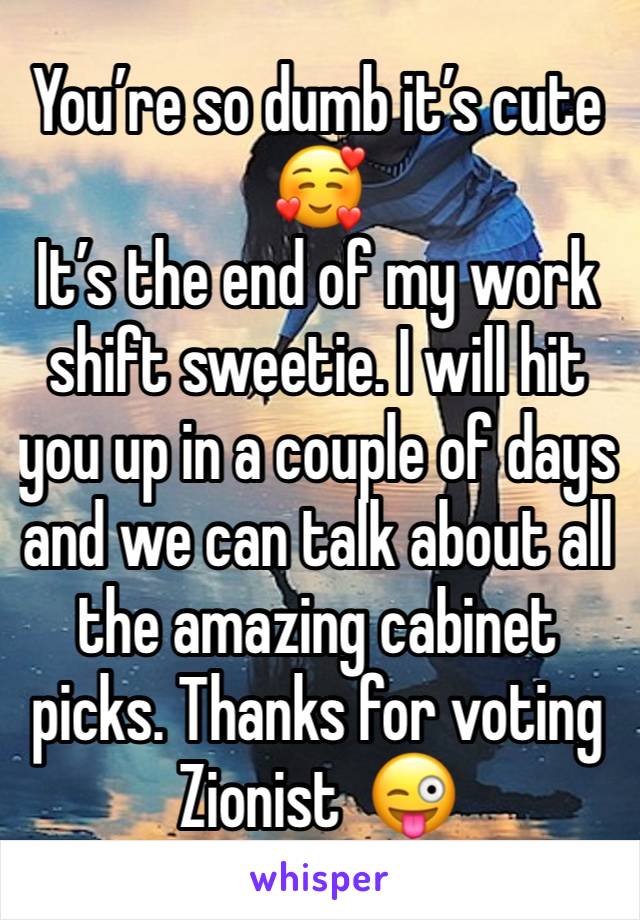 You’re so dumb it’s cute 🥰 
It’s the end of my work shift sweetie. I will hit you up in a couple of days and we can talk about all the amazing cabinet picks. Thanks for voting Zionist  😜