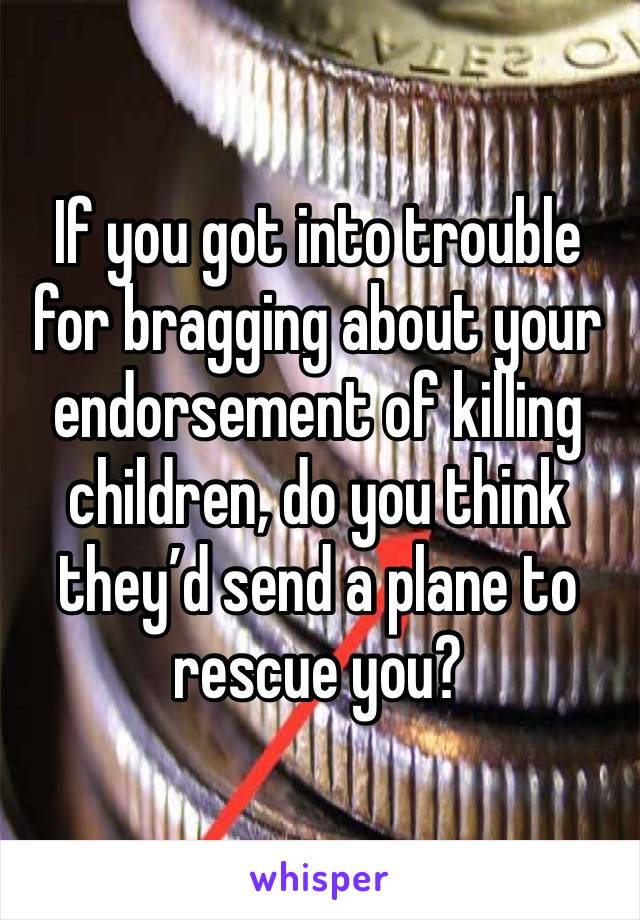 If you got into trouble for bragging about your endorsement of killing children, do you think they’d send a plane to rescue you? 