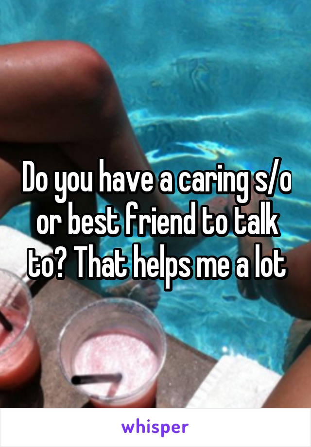 Do you have a caring s/o or best friend to talk to? That helps me a lot