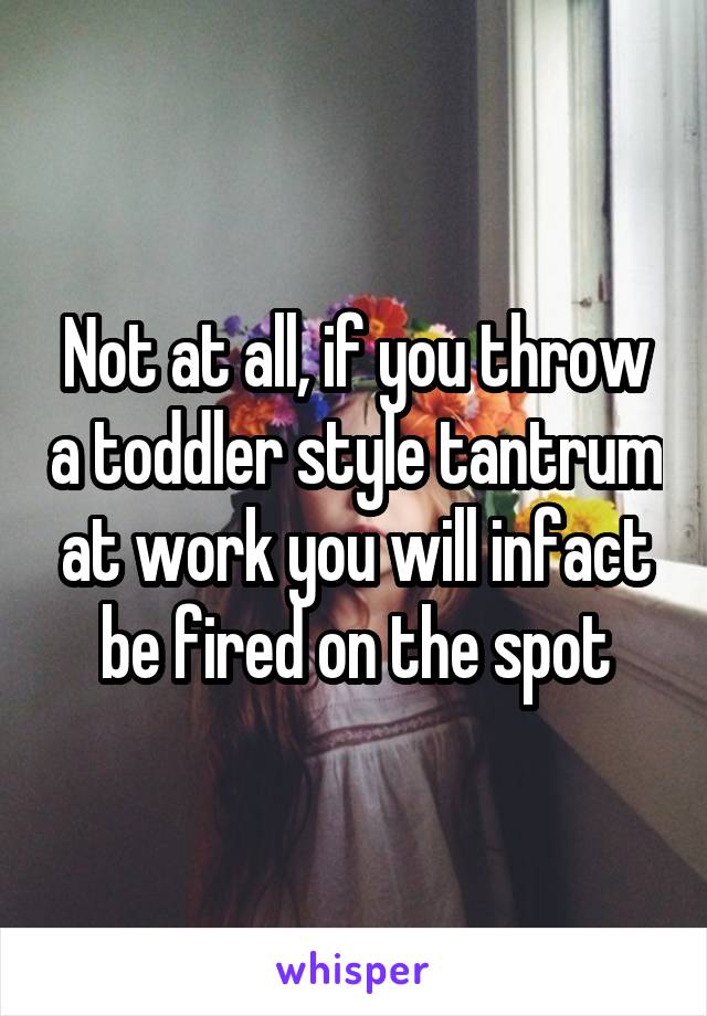 Not at all, if you throw a toddler style tantrum at work you will infact be fired on the spot