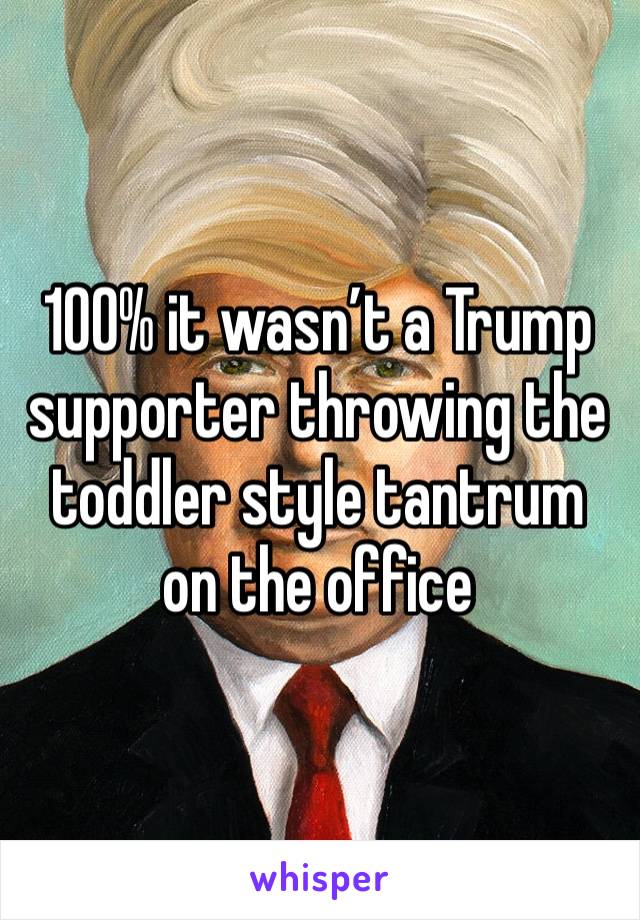 100% it wasn’t a Trump supporter throwing the toddler style tantrum on the office