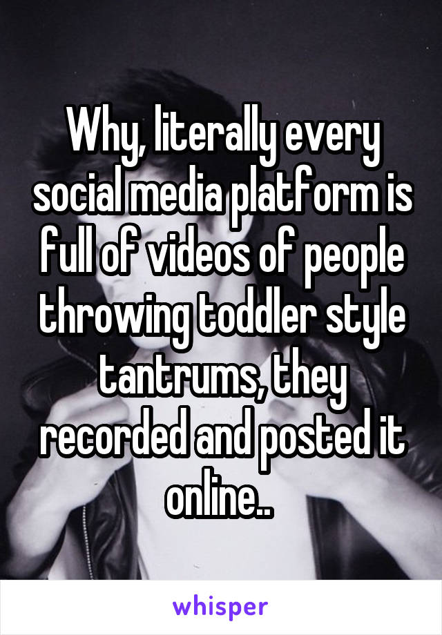 Why, literally every social media platform is full of videos of people throwing toddler style tantrums, they recorded and posted it online.. 