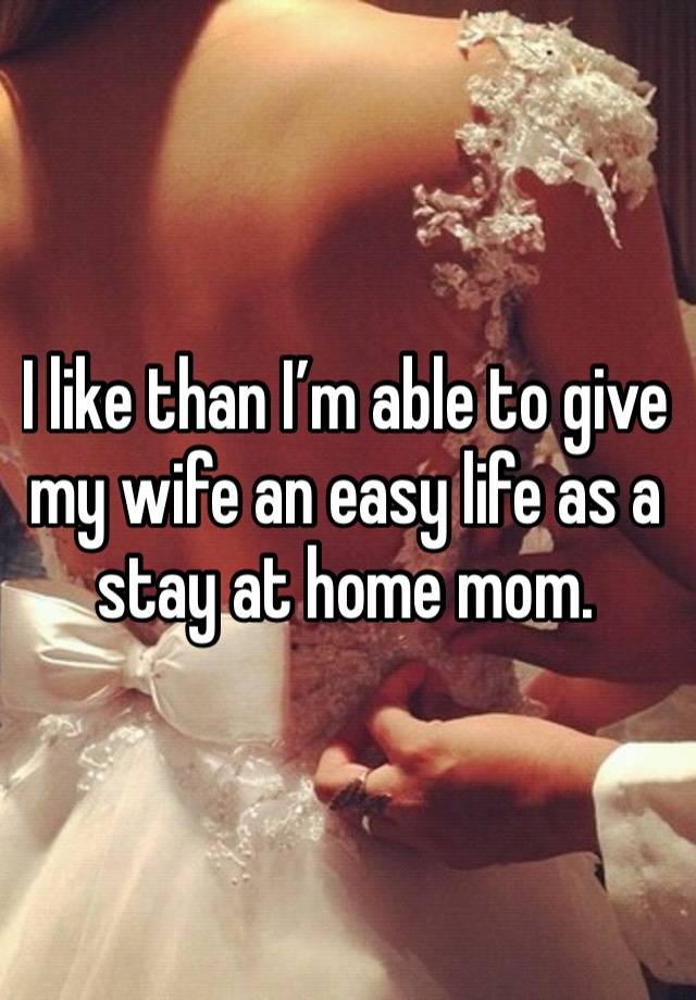 I like than I’m able to give my wife an easy life as a stay at home mom. 