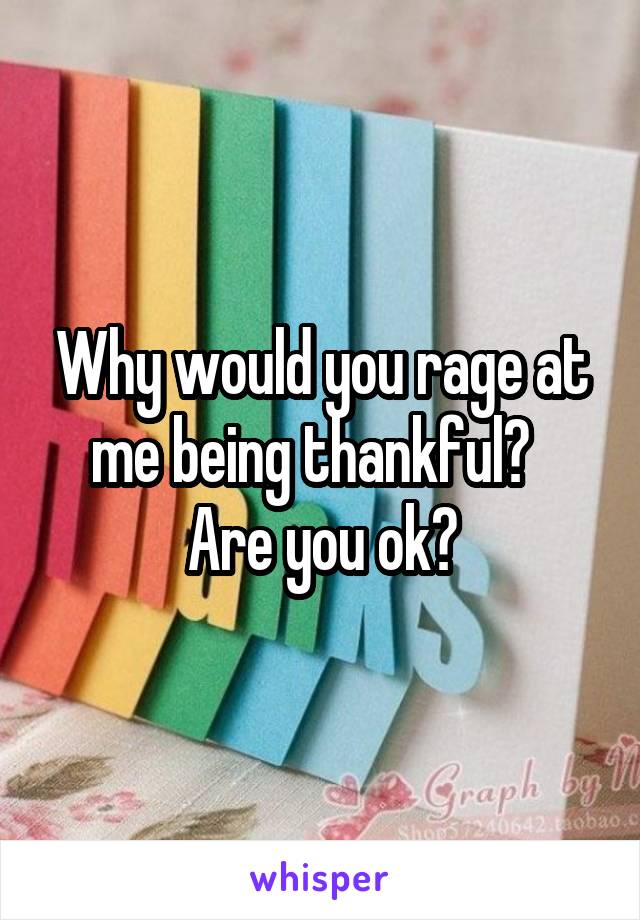 Why would you rage at me being thankful?   Are you ok?